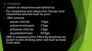  Treatment:
 consist of rehydration and antibiotics.
 For rehydration oral rehydration therapy (oral
rehydration solution) must be given.
 ORS contains:
sodium chloride 3.5gm.
sodium bicarbonate 2.5gm.
potassium chloride 1.5gm.
glucose(dextrose) 20.0gm.
 ORS is consumed within 24hrs by dissolving one
packet in safe drinking water and must be made
fresh daily.
 