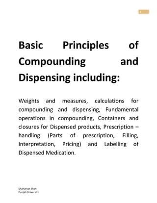 Shaharyar Khan
Punjab University
1
Basic Principles of
Compounding and
Dispensing including:
Weights and measures, calculations for
compounding and dispensing, Fundamental
operations in compounding, Containers and
closures for Dispensed products, Prescription –
handling (Parts of prescription, Filling,
Interpretation, Pricing) and Labelling of
Dispensed Medication.
 