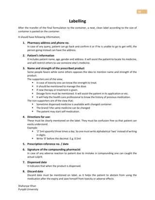 Shaharyar Khan
Punjab University
10
Labelling
After the transfer of the final formulation to the container, a neat, clean label according to the size of
container is pasted on the container.
It should have following information;
1. Pharmacy address and phone no.
In case of any query, patient can go back and confirm it or if he is unable to go to get refill, the
person going instead can have the address.
2. Patient’s information
It includes patient name, age, gender and address. It will assist the patient to locate his medicine,
and will restrict others to use someone else’s medicine.
3. Name and strength of the prescribed product
Some people favors while some others opposes the idea to mention name and strength of the
product.
The supporters are of the view;
 In case of toxicity one can know the strength to treat.
 It should be mentioned to manage the dose.
 If new therapy or treatment is given.
 Dosage form must be mentioned. It will assist the patient in its application or etc.
 It will help the health care professional to know the history of previous medication.
The non-supporters are of the view that;
 Sometime dispensed medicine is available with changed container.
 The brand f the same medicine can be changed
 The patient may start self-medication.
4. Directions for use:
These must be clearly mentioned on the label. They must be confusion free so that patient can
easily understand.
Example:
 ‘2’ 5ml spoonful three times a day. So one must write alphabetical ‘two’ instead of writing
in digits.
 Write ‘0’ before the decimal. E.g. 0.5ml
5. Prescription reference no. / date
6. Signature of the compounding pharmacist
In case of any adverse reaction to patient due to mistake in compounding one can caught the
actual culprit.
7. Dispensed date
It indicates that when the product is dispensed.
8. Discard date
Discard date must be mentioned on label, as it helps the patient to abstain from using the
medication after the expiry and save himself from toxicity or adverse effects.
 