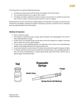 Shaharyar Khan
Punjab University
102
An IV preparation must possess following properties;
 IV solutions must be isotonic with the blood. For example; 0.9 % normal saline.
 The osmolality of blood serum is approx. 285 m Osm/L.
 The degree of acidity or alkalinity of solution is known as its pH value. If a solution has pH of less
than 7, then it is acidic. If it has a pH value more than 7, then it is alkaline.
Blood plasma has a pH of 7.4 therefore it is slightly alkaline. The blood pH in the body must stay very close
to this pH to stay healthy. Parenteral IV solutions should have a pH that is neutral (or near 7): otherwise
they may adversely affect the PH of the blood.
Method of Injection:
 Bolus or injection is given.
 The injection is performed using a syringe. Many injectable come prepackaged in the form of
filled, disposable plastic syringe.
 At other times, the injectable drugs must be taken up into the syringe from a single or multi dose
glass or plastic vial, or form a glass ampoule.
 In some cases as with lyophilized powder, the solid drug in the vial has to be reconstituted by
addition of liquid (generally Water for injection) before use.
 A vial may be colored or amber colored. The amber color protect the drug form exposure to light.
 IV infusion administer large amount of liquid into the blood stream, over prolonged periods of
time. The route of administration is used to deliver blood, water other fluids, nutrient such as
lipids & sugars, electrolyte & drugs
 