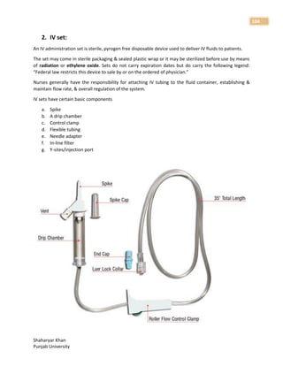 Shaharyar Khan
Punjab University
104
2. IV set:
An IV administration set is sterile, pyrogen free disposable device used to deliver IV fluids to patients.
The set may come in sterile packaging & sealed plastic wrap or it may be sterilized before use by means
of radiation or ethylene oxide. Sets do not carry expiration dates but do carry the following legend:
“Federal law restricts this device to sale by or on the ordered of physician.”
Nurses generally have the responsibility for attaching IV tubing to the fluid container, establishing &
maintain flow rate, & overall regulation of the system.
IV sets have certain basic components
a. Spike
b. A drip chamber
c. Control clamp
d. Flexible tubing
e. Needle adapter
f. In-line filter
g. Y-sites/injection port
 