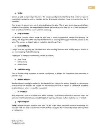 Shaharyar Khan
Punjab University
105
a. Spike:
Spike is a rigid, sharpened plastic piece. The piece is used proximal to the IV fluid container. Spike is
covered with protective unit to maintain sterility & removed only when ready for insertion into the IV
container.
If an air vent is present on a set, it is located below the spike. The air vent points downward & has a
bacterial filter covering. The vent allows air to enter the bottles as fluid flows out of it. Some bottles don’t
have an air tube. For these a vent system is necessary.
b. Drip chamber:
It is a hollow chamber located below the set’s spike. It serves to prevent air bubbles from entering the
tubing. The drops of fluid fall into the chamber from an opening at the upper most end, closest to the
spike. The number of drops it takes to make 1mL identifies an IV set.
c. Control Clamp
Clamps allow for adjusting the rate of the flow & for shutting down the flow. Clamps may be located at
any position along the flexible tubing
Three types of clamps are commonly used for IV solution;
 Slide clamp
 Screw clamp
 Roller clamp
d. Flexible tubing:
Then is flexible tubing is present. It is made up of plastic. It delivers the formulation from container to
patient’s body.
e. Needle adapter
Needle adapter is usually located at the distal end of IV set, close to the patient. A needle or catheter may
be attached to the adapter. The adapter has a standard taper to fit all needles or catheters & is covered
by a sterile cover before removal for connection
f. In-line filter
A set may have a built-in or in-line filter, which provides a final filtration of the fluid before it enters the
patients. Final filtration should protect the patient against particulate matter, bacteria, and air emboli.
g. Injection port:
Y-site is an injection port found on most sets. The Y is a rigid plastic piece with one arm terminating in a
resalable port. The port, once disinfected with alcohol, is ready for the insertion of a needle & the injection
of medications.
 