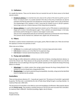 Shaharyar Khan
Punjab University
106
3. Catheters:
It is needle like devices. These are the devices that are inserted into vein for direct access to the blood
vascular system.
 Peripheral catheters: it is inserted into veins close to the surface of the skin & used for up to 72
hours. It is easy to insert. It is usually inserted in the sites on the arms or hands but can also be
inserted in the feet & scalp if the nurse & physician cannot locate “good" veins in the arm & hand.
The disadvantage of this catheters is that it cause pain & irritation occurs in 20-50 % patients.
Some drugs cause vein irritation because of their drug inherent properties.
 Venous catheters: it is used to dilute hypertonic solution such as TPN solution or potentially toxic
drugs such as cancer chemotherapeutic agent. These catheters are placed deeper in the body.
Commonly used for therapy of 1-2 week or even longer in some cases.
They are more complicated to place & are inserted by a physician to minimize the risk of infection.
The common site for insertion are; Subclavin vein, Jugular vein, & Femoral vein.
4. Filters:
The device is used to remove contaminants such as glass, paints, fibers & rubber core. Filters do not have
the capacity to remove virus particles or toxin.
Filters sizes are as follow;
 5.0 Micron: it is a random path membrane filter. It removes large particulate matter.
 0.45 micron: it serves as an in-line filter for IV suspension drug.
 0.22 micron: it removes bacteria & produces a sterile solution
5. Pump and controllers:
Fluids & drugs are often delivered to catheters by some form of device, including electronic devices, to
control the infusion rate. These devices are the pumps & controllers. In this system fluid is run into the
cylinder & the nurse can add drug in the top of the cylinder injection port for dilution & mixing of the drug
before it is infused.
 Advantage: It is a better system than syringe system because the drug is being diluted in the
cylinder & it can be infused over a long period of time.
 Disadvantage: it can lead to potential drug incompatibility. Secondly, a drug cannot be identified
once it is injected into the cylinder.
Controllers:
These are low-pressure devices of 2 – 3 pounds per square inch. The pressure of controller is generated
by gravity. The flow rate is controlled by the rate of fluids drops falling through a counting chamber. Its
maximum flow rate is 400 ml/hr.
The low pressure of controllers is less likely to cause vein breakdown of infiltration. Most popular devices
are the infusion pump. They produce a positive pressure of 10-25 Psi & more accurate than controllers.
Its maximum flow is 999ml/hr. therefore providing a higher rate of infusion.
 