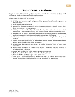 Shaharyar Khan
Punjab University
107
Preparation of IV Admixtures
The pharmacist must have knowledgeable in preparing a form for the combination of drugs and IV
infusions that will be suitable for administration to the patient.
Steps include in the preparation are as fallows;
1. Washing your hands thoroughly using a germicidal agent such as chlorhexidine gluconate or
povidone-iodine.
2. Wear gloves during the procedure.
3. Laminar flow hood are normally kept running. It should be operated at least 30 minutes before
being used to prepare sterile preparation.
4. Working in the laminar flow hood should be free from interruptions to maintain a sterile
environment & to stay mentally focused on IV preparation tasks to minimize medication error.
5. Before making the product, thoroughly clean all interior working surfaces & also make sure that
the inside of the airflow hood has been thoroughly cleaned with disinfectants.
6. All jewelry should be removed from the hands & wrists before scrubbing & while making a sterile
product.
7. Gather all the necessary materials for the operation & check these to make sure they are not
expired & free from particulate matter such as dust.
8. Only essential objects & materials necessary for product preparation should be placed in the
airflow hood.
9. Follow proper procedures for handling sterile devices & medication container to ensure an
accurate microbial free product.
10. Plunger & tip of the syringe should be sterile & must not be touched.
11. Electrolytes, vitamins & minerals are commonly added to IV solution.
12. Theses medication may be packaged in vials or ampoules.
13. Some product come from manufacture ready to use; others (for stability reason) come in dry
powder that must be reconstituted before they can be added to the IV admixture.
 