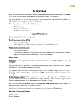 Shaharyar Khan
Punjab University
109
IV solutions
Most IV, intrathecal, intra-arterial & intracardiac injection will be solution & preservative free. A diluent
is the sterile fluid to be added to a powder to reconstitute or dissolve the medication.
Normally, saline will be used as diluents. Another common diluents is BWFI (bacteriostatic water for
injection) which contains preservatives for multiple uses.
The vehicle most commonly used for IV infusion are;
 Dextrose in water
 Normal saline solution
 Dextrose in saline solution.
Types of IV solutions:
Two main types of IV solution are in practice;
Small-volume parenteral (SVPs):
 It is about of 50 or 100 ml.
 SVPs are typically used for delivering medication at a controlled infusion rate.
Large-volume parenteral (LVPs)
 It is of more than 100 ml.
 LVPs are used to replenish fluids, to provide electrolytes, & to provide nutrients such as vitamins
& glucose. LVPs are commonly available in 250,500 & 1000 mL sizes.
Piggy back:
Definition: It involves the preparation of a small amount of solution usually 50 to 100 ml, in a mini bag
or bottles.
Some IV piggy backs are prepared in 250 ml solution because they contain a medication that is irritating
to the veins & thus require a large volume of solution.
The piggyback solution is infused into the tubing of the running IV, usually over a short time, from 30 min
to 1 hour. In some cases syringes are used instead of piggy back containers to deliver medication into
running IV.
Lactated ringer solution: A LVP usually contains one or more electrolytes that are added to the IV
solution. Potassium chloride is the most common additive but other salts of potassium, magnesium or
sodium can be added based on the requirements of the individual patients.
An IV solution that contain some electrolytes is called Lactated Ringer solution & may be used alone or in
combination with a dextrose or normal saline solution.
Additives to IV solution are multivitamins or trace elements as in the case of TPN solutions.
Labeling of an IV admixture:
 
