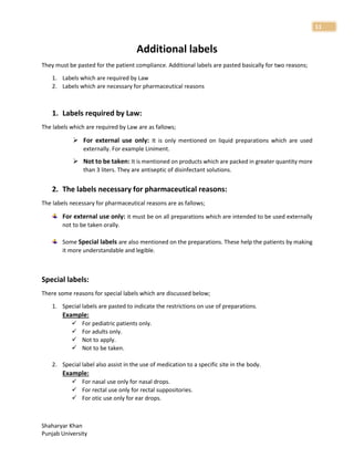 Shaharyar Khan
Punjab University
11
Additional labels
They must be pasted for the patient compliance. Additional labels are pasted basically for two reasons;
1. Labels which are required by Law
2. Labels which are necessary for pharmaceutical reasons
1. Labels required by Law:
The labels which are required by Law are as fallows;
 For external use only: It is only mentioned on liquid preparations which are used
externally. For example Liniment.
 Not to be taken: It is mentioned on products which are packed in greater quantity more
than 3 liters. They are antiseptic of disinfectant solutions.
2. The labels necessary for pharmaceutical reasons:
The labels necessary for pharmaceutical reasons are as fallows;
For external use only: it must be on all preparations which are intended to be used externally
not to be taken orally.
Some Special labels are also mentioned on the preparations. These help the patients by making
it more understandable and legible.
Special labels:
There some reasons for special labels which are discussed below;
1. Special labels are pasted to indicate the restrictions on use of preparations.
Example:
 For pediatric patients only.
 For adults only.
 Not to apply.
 Not to be taken.
2. Special label also assist in the use of medication to a specific site in the body.
Example:
 For nasal use only for nasal drops.
 For rectal use only for rectal suppositories.
 For otic use only for ear drops.
 