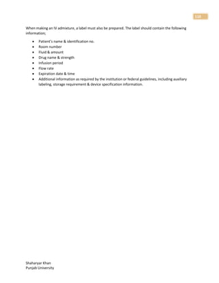 Shaharyar Khan
Punjab University
110
When making an IV admixture, a label must also be prepared. The label should contain the following
information;
 Patient’s name & identification no.
 Room number
 Fluid & amount
 Drug name & strength
 Infusion period
 Flow rate
 Expiration date & time
 Additional information as required by the institution or federal guidelines, including auxiliary
labeling, storage requirement & device specification information.
 