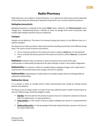Shaharyar Khan
Punjab University
112
Radio-Pharmacy
Radio pharmacy is also called as, ‘Nuclear Pharmacy.’ It is a special area of pharmacy practice dedicated
to the compounding and dispensing of radioactive materials for use in nuclear medicine procedures.
Radiopharmaceuticals:
Radiopharmaceutical is composed of two words Radio means ‘radiations’ and Pharmaceuticals means
‘dosage form.’ Radiopharmaceuticals is defined as; these are dosage forms which incorporate radio
nuclide (radio isotopes) and hence they are radioactive.
Isotopes:
Isotopes can be defined as, “the atoms of an element having same atomic no. but different mass no. is
called as isotopes.”
All substances are made up of atoms. Atoms have electrons revolving around them in the different energy
levels. The nucleus consist of protons and neutrons.
 The no. of protons present in the nucleus of an atom is called as Atomic no. it is denoted by Z.
 The no. of protons & neutrons present in the nucleus of an atom is called as Mass no. it is denoted
by A.
Radiations: Radiation refers to particles or waves coming from the nucleus of the atom
(radioisotopes or radionuclide) through which the atom attempts to attain a more stable configuration.
Radioactivity: It is a process in which an unstable isotopes undergoes changes until a stable state is
reached and in the transformation emits energy in the form of radiation.
Radionuclides: Radioisotopes of radionuclides are unstable isotopes which are distinguishable by
radioactive transformation.
Radioactive decay
It is a process in which an unstable atomic nucleus spontaneously loses energy by emitting ionizing
particles and radiations.
This decay or loss of energy results in an atom of one type called the parent nuclide transforming to an
atom of a different type, named the daughter nuclide.
 Half-life: The time taken for the activity of a given amount of a radioactive substance to decay to
half of its original value. It is represented by t1/2
 Total activity: It is the number of decay an object undergoes per second. It is represented with
A.
 Radionuclide purity: It is the percentage of the total radioactivity that is present in the form of
the stated radionuclide.
 