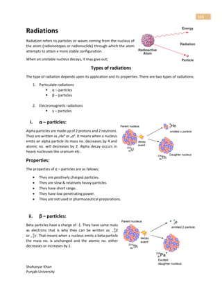 Shaharyar Khan
Punjab University
113
Radiations
Radiation refers to particles or waves coming from the nucleus of
the atom (radioisotopes or radionuclide) through which the atom
attempts to attain a more stable configuration.
When an unstable nucleus decays, it may give out;
Types of radiations
The type of radiation depends upon its application and its properties. There are two types of radiations;
1. Particulate radiations
 α – particles
 β – particles
2. Electromagnetic radiations
 γ – particles
i. α – particles:
Alpha particles are made up of 2 protons and 2 neutrons.
They are written as 2He4
or 2α4
. It means when a nucleus
emits an alpha particle its mass no. decreases by 4 and
atomic no. will decreases by 2. Alpha decay occurs in
heavy nucleuses like uranium etc.
Properties:
The properties of α – particles are as fallows;
 They are positively charged particles.
 They are slow & relatively heavy particles.
 They have short range.
 They have low penetrating power.
 They are not used in pharmaceutical preparations.
ii. β – particles:
Beta particles have a charge of -1. They have same mass
as electrons that is why they can be written as 𝛽
−1
0
or 𝑒
−1
0
. That means when a nucleus emits a beta particle
the mass no. is unchanged and the atomic no. either
decreases or increases by 1.
 