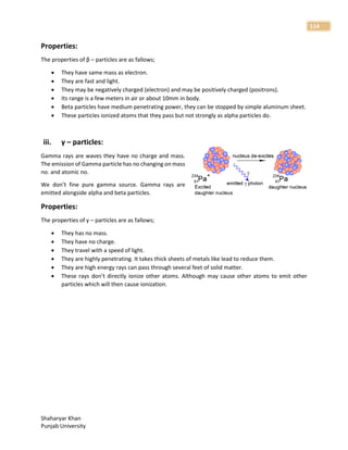Shaharyar Khan
Punjab University
114
Properties:
The properties of β – particles are as fallows;
 They have same mass as electron.
 They are fast and light.
 They may be negatively charged (electron) and may be positively charged (positrons).
 Its range is a few meters in air or about 10mm in body.
 Beta particles have medium penetrating power, they can be stopped by simple aluminum sheet.
 These particles ionized atoms that they pass but not strongly as alpha particles do.
iii. γ – particles:
Gamma rays are waves they have no charge and mass.
The emission of Gamma particle has no changing on mass
no. and atomic no.
We don’t fine pure gamma source. Gamma rays are
emitted alongside alpha and beta particles.
Properties:
The properties of γ – particles are as fallows;
 They has no mass.
 They have no charge.
 They travel with a speed of light.
 They are highly penetrating. It takes thick sheets of metals like lead to reduce them.
 They are high energy rays can pass through several feet of solid matter.
 These rays don’t directly ionize other atoms. Although may cause other atoms to emit other
particles which will then cause ionization.
 