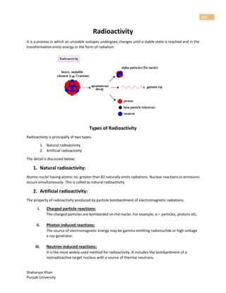 Shaharyar Khan
Punjab University
115
Radioactivity
It is a process in which an unstable isotopes undergoes changes until a stable state is reached and in the
transformation emits energy in the form of radiation.
Types of Radioactivity
Radioactivity is principally of two types;
1. Natural radioactivity
2. Artificial radioactivity
The detail is discussed below;
1. Natural radioactivity:
Atomic nuclei having atomic no. greater than 82 naturally emits radiations. Nuclear reactions or emissions
occurs simultaneously. This is called as natural radioactivity.
2. Artificial radioactivity:
The property of radioactivity produced by particle bombardment of electromagnetic radiations.
i. Charged particle reactions:
The charged particles are bombarded on the nuclei. For example; α – particles, protons etc.
ii. Photon induced reactions:
The source of electromagnetic energy may be gamma emitting radionuclide or high voltage
x-ray generator.
iii. Neutron induced reactions:
It is the most widely used method for radioactivity. It includes the bombardment of a
nonradioactive target nucleus with a source of thermal neutrons.
 