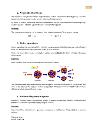Shaharyar Khan
Punjab University
117
2. Neutron bombardment:
The majority of radiopharmaceuticals are produced by neutron activation reactions by placing a suitable
target material in a nuclear reactor where it is bombarded by neutrons.
By means of neutron activation & transmutation reactions, reactors produce radionuclides having a high
neutron to proton ratio that typically decay by emission of a negatron.
Example:
The radioactive phosphorus can be prepared from stable phosphorous 31
P by neutron capture.
𝑃
16
31
+ 𝑛
0
1
𝑃
16
32
+ 𝛾
3. Fission by products:
Fission is a radioactive process in which a relatively heavy nucleus is divided into two new nuclei of nearly
equal size with the simultaneous emission of two or three neutrons.
Fission may be spontaneous, but normally the reactions is induced by bombardment of the parent nucleus
with neutron.
Example:
In the following diagram neutron induced fission reaction is shown;
The nuclide must be separated chemically from a large no. of other fission produced radionuclides. For
many of the radionuclides produced by fission, separation of the desired radionuclide from the mixture
of fission products is too difficult or costly.
4. Radionuclide generator system:
Principle: a long lived parent radionuclide is allowed to decay to its short lived daughter radionuclide and
the latter is chemically separated in a physiological solution.
Example:
Technetium-99m, obtained from a generator constructed of molybdenum-99 absorbed to an alumina
column.
 