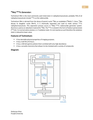 Shaharyar Khan
Punjab University
118
99
Mo/ 99m
Tc Generator:
Technetium 99m is the most commonly used metal atom in radiopharmaceuticals; probably 75% of all
radiopharmaceuticals include 99m
Tc as the radionuclide.
Technetium 99m is derived from the decay of parent nuclei 99
Mo as molybdate (99
MoO4
-1
). Since, 99
Mo
decays to daughter nuclei 99mTc, it is chemically separated and used to make various 99m
Tc
radiopharmaceuticals. This separation process occurs in 99
Mo/ 99m
Tc radionuclide generator system.
Alumina is used as an adsorbent material for 99
Mo. The 99m
Tc is eluted in the form of Sodium pertecnetate
(99m
TcO4
-1
) in normal saline solution, in +7 oxidation state. It is not reactive as such therefore the oxidation
state is reduced to lower value.
Features of Technetium:
 It has desirable physical properties of imaging purposes.
 It has a half-life of 6 hours.
 It has a 140 KeV gamma photon that is emitted with very high abundance.
 It has a versatile chemistry that allows it to be chelated with a variety of compounds.
Diagram:
 