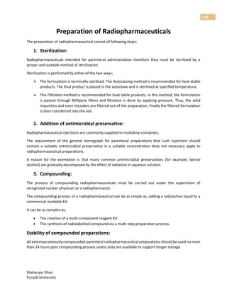 Shaharyar Khan
Punjab University
119
Preparation of Radiopharmaceuticals
The preparation of radiopharmaceutical consist of following steps;
1. Sterilization:
Radiopharmaceuticals intended for parenteral administration therefore they must be sterilized by a
proper and suitable method of sterilization.
Sterilization is performed by either of the two ways;
 The formulation is terminally sterilized. The Autoclaving method is recommended for heat stable
products. The final product is placed in the autoclave and is sterilized at specified temperature.
 The Filtration method is recommended for heat labile products. In this method, the formulation
is passed through Millipore filters and filtration is done by applying pressure. Thus, the solid
impurities and even microbes are filtered out of the preparation. Finally the filtered formulation
is then transferred into the vial.
2. Addition of antimicrobial preservative:
Radiopharmaceutical injections are commonly supplied in multidose containers.
The requirement of the general monograph for parenteral preparations that such injections should
contain a suitable antimicrobial preservative in a suitable concentration does not necessary apply to
radiopharmaceutical preparations.
A reason for the exemption is that many common antimicrobial preservatives (for example; benzyl
alcohol) are gradually decomposed by the effect of radiation in aqueous solution.
3. Compounding:
The process of compounding radiopharmaceuticals must be carried out under the supervision of
recognized nuclear physician or a radiopharmacist.
The compounding process of a radiopharmaceutical can be as simple as; adding a radioactive liquid to a
commercial available Kit.
It can be as complex as;
 The creation of a multi-component reagent Kit.
 The synthesis of radiolabelled compound via a multi-step preparation process.
Stability of compounded preparations:
All extemporaneously compounded parenteral radiopharmaceutical preparations should be used no more
than 24 hours post compounding process unless data are available to support longer storage.
 