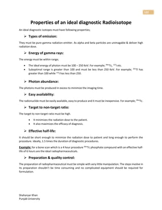 Shaharyar Khan
Punjab University
122
Properties of an ideal diagnostic Radioisotope
An ideal diagnostic isotopes must have following properties;
 Types of emission:
They must be pure gamma radiation emitter. As alpha and beta particles are unimagable & deliver high
radiation dose.
 Energy of gamma rays:
The energy must be within range;
 The ideal energy of photon must be 100 – 250 KeV. For example; 99m
Tc, 127
I etc.
 Suboptimal range is greater than 100 and must be less than 250 KeV. For example; 201
Tl has
greater than 100 while 131
I has less than 250.
 Photon abundance:
The photons must be produced in excess to minimize the imaging time.
 Easy availability:
The radionuclide must be easily available, easy to produce and it must be inexpensive. For example; 99m
Tc.
 Target to non-target ratio:
The target to non-target ratio must be high.
 It minimizes the radiation dose to the patient.
 It also maximizes the efficacy of diagnosis.
 Effective half-life:
It should be short enough to minimize the radiation dose to patient and long enough to perform the
procedure. Ideally, 1.5 times the duration of diagnostic procedures.
Example: for a bone scan which is a 4 hour procedure 99m
Tc phosphate compound with an effective half-
life of 6 hours are the ideal radiopharmaceuticals.
 Preparation & quality control:
The preparation of radiopharmaceutical must be simple with very little manipulation. The steps involve in
its preparation shouldn’t be time consuming and no complicated equipment should be required for
formulation.
 