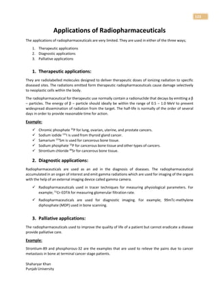 Shaharyar Khan
Punjab University
123
Applications of Radiopharmaceuticals
The applications of radiopharmaceuticals are very limited. They are used in either of the three ways;
1. Therapeutic applications
2. Diagnostic applications
3. Palliative applications
1. Therapeutic applications:
They are radiolabelled molecules designed to deliver therapeutic doses of ionizing radiation to specific
diseased sites. The radiations emitted form therapeutic radiopharmaceuticals cause damage selectively
to neoplastic cells within the body.
The radiopharmaceutical for therapeutic use normally contain a radionuclide that decays by emitting a β
– particles. The energy of β – particle should ideally be within the range of 0.5 – 1.0 MeV to prevent
widespread dissemination of radiation from the target. The half-life is normally of the order of several
days in order to provide reasonable time for action.
Example:
 Chromic phosphate 32
P for lung, ovarian, uterine, and prostate cancers.
 Sodium iodide 131
I is used from thyroid gland cancer.
 Samarium 153
Sm is used for cancerous bone tissue.
 Sodium phosphate 32
P for cancerous bone tissue and other types of cancers.
 Strontium chloride 89
Sr for cancerous bone tissue.
2. Diagnostic applications:
Radiopharmaceuticals are used as an aid in the diagnosis of diseases. The radiopharmaceutical
accumulated in an organ of interest and emit gamma radiations which are used for imaging of the organs
with the help of an external imaging device called gamma camera.
 Radiopharmaceuticals used in tracer techniques for measuring physiological parameters. For
example; 51
Cr-EDTA for measuring glomerular filtration rate.
 Radiopharmaceuticals are used for diagnostic imaging. For example; 99mTc-methylene
diphosphate (MDP) used in bone scanning.
3. Palliative applications:
The radiopharmaceuticals used to improve the quality of life of a patient but cannot eradicate a disease
provide palliative care.
Example:
Strontium-89 and phosphorous-32 are the examples that are used to relieve the pains due to cancer
metastasis in bone at terminal cancer stage patients.
 