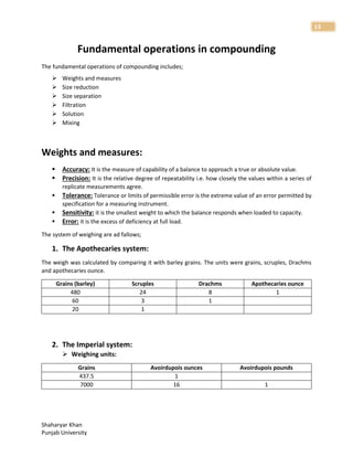 Shaharyar Khan
Punjab University
13
Fundamental operations in compounding
The fundamental operations of compounding includes;
 Weights and measures
 Size reduction
 Size separation
 Filtration
 Solution
 Mixing
Weights and measures:
 Accuracy: It is the measure of capability of a balance to approach a true or absolute value.
 Precision: It is the relative degree of repeatability i.e. how closely the values within a series of
replicate measurements agree.
 Tolerance: Tolerance or limits of permissible error is the extreme value of an error permitted by
specification for a measuring instrument.
 Sensitivity: it is the smallest weight to which the balance responds when loaded to capacity.
 Error: it is the excess of deficiency at full load.
The system of weighing are ad fallows;
1. The Apothecaries system:
The weigh was calculated by comparing it with barley grains. The units were grains, scruples, Drachms
and apothecaries ounce.
Grains (barley) Scruples Drachms Apothecaries ounce
480 24 8 1
60 3 1
20 1
2. The Imperial system:
 Weighing units:
Grains Avoirdupois ounces Avoirdupois pounds
437.5 1
7000 16 1
 