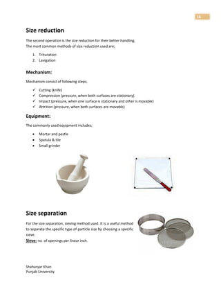 Shaharyar Khan
Punjab University
16
Size reduction
The second operation is the size reduction for their better handling.
The most common methods of size reduction used are;
1. Trituration
2. Lavigation
Mechanism:
Mechanism consist of following steps;
 Cutting (knife)
 Compression (pressure, when both surfaces are stationary)
 Impact (pressure, when one surface is stationary and other is movable)
 Attrition (pressure, when both surfaces are movable)
Equipment:
The commonly used equipment includes;
 Mortar and pestle
 Spatula & tile
 Small grinder
Size separation
For the size separation, sieving method used. It is a useful method
to separate the specific type of particle size by choosing a specific
sieve.
Sieve: no. of openings per linear inch.
 
