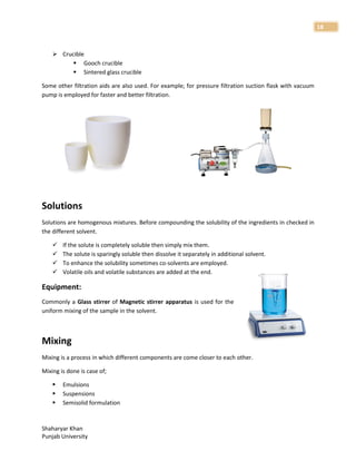 Shaharyar Khan
Punjab University
18
 Crucible
 Gooch crucible
 Sintered glass crucible
Some other filtration aids are also used. For example; for pressure filtration suction flask with vacuum
pump is employed for faster and better filtration.
Solutions
Solutions are homogenous mixtures. Before compounding the solubility of the ingredients in checked in
the different solvent.
 If the solute is completely soluble then simply mix them.
 The solute is sparingly soluble then dissolve it separately in additional solvent.
 To enhance the solubility sometimes co-solvents are employed.
 Volatile oils and volatile substances are added at the end.
Equipment:
Commonly a Glass stirrer of Magnetic stirrer apparatus is used for the
uniform mixing of the sample in the solvent.
Mixing
Mixing is a process in which different components are come closer to each other.
Mixing is done is case of;
 Emulsions
 Suspensions
 Semisolid formulation
 