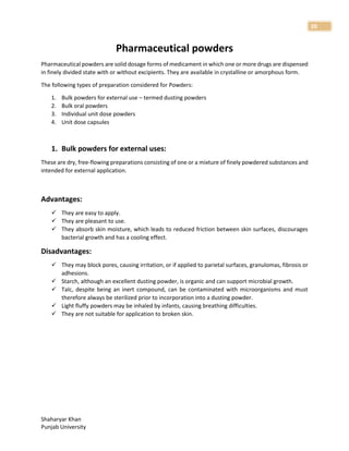 Shaharyar Khan
Punjab University
20
Pharmaceutical powders
Pharmaceutical powders are solid dosage forms of medicament in which one or more drugs are dispensed
in finely divided state with or without excipients. They are available in crystalline or amorphous form.
The following types of preparation considered for Powders:
1. Bulk powders for external use – termed dusting powders
2. Bulk oral powders
3. Individual unit dose powders
4. Unit dose capsules
1. Bulk powders for external uses:
These are dry, free-flowing preparations consisting of one or a mixture of finely powdered substances and
intended for external application.
Advantages:
 They are easy to apply.
 They are pleasant to use.
 They absorb skin moisture, which leads to reduced friction between skin surfaces, discourages
bacterial growth and has a cooling effect.
Disadvantages:
 They may block pores, causing irritation, or if applied to parietal surfaces, granulomas, fibrosis or
adhesions.
 Starch, although an excellent dusting powder, is organic and can support microbial growth.
 Talc, despite being an inert compound, can be contaminated with microorganisms and must
therefore always be sterilized prior to incorporation into a dusting powder.
 Light fluffy powders may be inhaled by infants, causing breathing difficulties.
 They are not suitable for application to broken skin.
 
