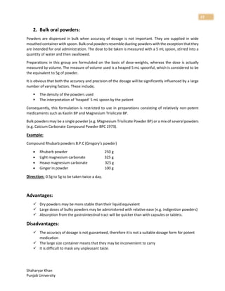 Shaharyar Khan
Punjab University
22
2. Bulk oral powders:
Powders are dispensed in bulk when accuracy of dosage is not important. They are supplied in wide
mouthed container with spoon. Bulk oral powders resemble dusting powders with the exception that they
are intended for oral administration. The dose to be taken is measured with a 5 mL spoon, stirred into a
quantity of water and then swallowed.
Preparations in this group are formulated on the basis of dose-weights, whereas the dose is actually
measured by volume. The measure of volume used is a heaped 5 mL spoonful, which is considered to be
the equivalent to 5g of powder.
It is obvious that both the accuracy and precision of the dosage will be significantly influenced by a large
number of varying factors. These include;
 The density of the powders used
 The interpretation of ‘heaped’ 5 mL spoon by the patient
Consequently, this formulation is restricted to use in preparations consisting of relatively non-potent
medicaments such as Kaolin BP and Magnesium Trisilicate BP.
Bulk powders may be a single powder (e.g. Magnesium Trisilicate Powder BP) or a mix of several powders
(e.g. Calcium Carbonate Compound Powder BPC 1973).
Example:
Compound Rhubarb powders B.P.C (Gregory's powder)
 Rhubarb powder 250 g
 Light magnesium carbonate 325 g
 Heavy magnesium carbonate 325 g
 Ginger in powder 100 g
Direction: 0.5g to 5g to be taken twice a day.
Advantages:
 Dry powders may be more stable than their liquid equivalent
 Large doses of bulky powders may be administered with relative ease (e.g. indigestion powders)
 Absorption from the gastrointestinal tract will be quicker than with capsules or tablets.
Disadvantages:
 The accuracy of dosage is not guaranteed, therefore it is not a suitable dosage form for potent
medication
 The large size container means that they may be inconvenient to carry
 It is difficult to mask any unpleasant taste.
 