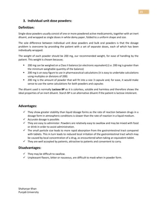 Shaharyar Khan
Punjab University
23
3. Individual unit dose powders:
Definition:
Single-dose powders usually consist of one or more powdered active medicaments, together with an inert
diluent, and wrapped as single doses in white demy paper, folded to a uniform shape and size.
The sole difference between individual unit dose powders and bulk oral powders is that the dosage
problem is overcome by providing the patient with a set of separate doses, each of which has been
individually wrapped.
The weight of each powder should be 200 mg, our recommended weight, for ease of handling by the
patient. This weight is chosen because;
 200 mg can be weighed on a Class II balance (or electronic equivalent) (i.e. 200 mg is greater than
the minimum weighable quantity of the balance)
 200 mg is an easy figure to use in pharmaceutical calculations (it is easy to undertake calculations
using multiples or divisions of 200)
 200 mg is the amount of powder that will fit into a size 3 capsule and, for ease, it would make
sense to use the same calculations for both powders and capsules
The diluent used is normally Lactose BP as it is colorless, soluble and harmless and therefore shows the
ideal properties of an inert diluent. Starch BP is an alternative diluent if the patient is lactose intolerant.
Advantages:
 They show greater stability than liquid dosage forms as the rate of reaction between drugs in a
dosage form in atmospheric conditions is slower than the rate of reaction in a liquid medium.
 Accurate dosage is possible.
 They are easy to administer. Powders are relatively easy to swallow and may be mixed with food
or drink in order to assist administration.
 The small particle size leads to more rapid absorption from the gastrointestinal tract compared
with tablets. This in turn leads to reduced local irritation of the gastrointestinal tract which may
be caused by local concentration of a drug, as encountered when taking an equivalent tablet.
 They are well accepted by patients, attractive to patients and convenient to carry.
Disadvantages:
 They may be difficult to swallow.
 Unpleasant flavors, bitter or nauseous, are difficult to mask when in powder form.
 
