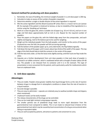 Shaharyar Khan
Punjab University
25
General method for producing unit dose powders:
1. Remember, for ease of handling, the minimum weight of powder in a unit dose paper is 200 mg.
2. Calculate to make an excess of the number of powders requested.
3. Determine whether a single or double dilution of the active ingredient is required.
4. Mix the active ingredient and the diluent (Lactose BP unless there is a reason not to use Lactose
BP, for example if the patient is intolerant to lactose, or due to instability of the ingredients) in a
mortar using the ‘doubling-up’ technique
5. Work on a clean dry glass tile, select a suitable size of paper (e.g. 10 cm X 10 cm), and turn in one
edge and fold down approximately half an inch (1 cm). Repeat for the required number of
powders.
6. Place the papers on the glass tile, with the folded edge away from the compounder, and each
slightly overlapping, next to the balance pan to be used for weighing.
7. Weigh out the individual powder from the bulk powder, and transfer to the centre of the paper
(if placed too near the fold, the powder will fall out during opening).
8. Fold the bottom of the powder paper up to, and underneath, the flap folded originally.
9. Fold down the top of the paper until it covers about two-thirds of the width of the paper. This top
edge of this fold should help to hold the contents in the center of the paper.
10. Fold the two ends under, so that the loose ends slightly overlap, and then tuck one flap inside the
other.
11. Capsules are a further development from unit dose powders in that each dose of powder is
enclosed in an edible container, which is swallowed whole with a draught of water (about 30–60
mL). The powder is not released from its container until it is in the stomach. This type of
presentation is more convenient for the patient, and is particularly useful for medicaments which
have an unpleasant taste.
4. Unit dose capsules:
Advantages:
 They are stable. Powders show greater stability than liquid dosage forms as the rate of reaction
between drugs in a dosage form in atmospheric conditions is slower than the rate of reaction in
a liquid medium.
 Accurate dosage is possible.
 They are easy to administer – capsules are relatively easy to swallow (suitable shape and slippery
when moistened).
 Unpleasant tastes can be easily masked.
 The release characteristics of the drugs can be controlled.
 They can be made light resistant using opaque capsules.
 The smaller particle size of powdered drugs leads to more rapid absorption from the
gastrointestinal tract compared to tablets. This in turn leads to reduced local irritation of the
gastrointestinal tract which may be caused by local concentration of a drug as encountered when
taking an equivalent tablet.
 They are well accepted by patients, attractive to patients and convenient to carry.
 