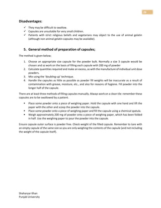 Shaharyar Khan
Punjab University
26
Disadvantages:
 They may be difficult to swallow.
 Capsules are unsuitable for very small children.
 Patients with strict religious beliefs and vegetarians may object to the use of animal gelatin
(although non-animal gelatin capsules may be available).
5. General method of preparation of capsules;
The method is given below;
1. Choose an appropriate size capsule for the powder bulk. Normally a size 3 capsule would be
chosen and so work on the basis of filling each capsule with 200 mg of powder
2. Calculate quantities required and make an excess, as with the manufacture of individual unit dose
powders.
3. Mix using the ‘doubling-up’ technique.
4. Handle the capsules as little as possible as powder fill weights will be inaccurate as a result of
contamination with grease, moisture, etc., and also for reasons of hygiene. Fill powder into the
longer half of the capsule.
There are at least three methods of filling capsules manually. Always work on a clean tile: remember these
capsules are to be swallowed by a patient.
 Place some powder onto a piece of weighing paper. Hold the capsule with one hand and lift the
paper with the other and scoop the powder into the capsule.
 Place some powder onto a piece of weighing paper and fill the capsule using a chemical spatula.
 Weigh approximately 200 mg of powder onto a piece of weighing paper, which has been folded
in half. Use the weighing paper to pour the powder into the capsule.
Ensure capsule outer surface is powder free. Check weight of the filled capsule. Remember to tare with
an empty capsule of the same size so you are only weighing the contents of the capsule (and not including
the weight of the capsule itself).
 