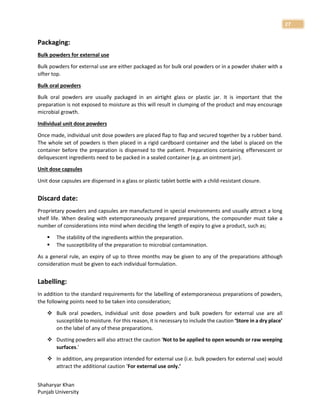 Shaharyar Khan
Punjab University
27
Packaging:
Bulk powders for external use
Bulk powders for external use are either packaged as for bulk oral powders or in a powder shaker with a
sifter top.
Bulk oral powders
Bulk oral powders are usually packaged in an airtight glass or plastic jar. It is important that the
preparation is not exposed to moisture as this will result in clumping of the product and may encourage
microbial growth.
Individual unit dose powders
Once made, individual unit dose powders are placed flap to flap and secured together by a rubber band.
The whole set of powders is then placed in a rigid cardboard container and the label is placed on the
container before the preparation is dispensed to the patient. Preparations containing effervescent or
deliquescent ingredients need to be packed in a sealed container (e.g. an ointment jar).
Unit dose capsules
Unit dose capsules are dispensed in a glass or plastic tablet bottle with a child-resistant closure.
Discard date:
Proprietary powders and capsules are manufactured in special environments and usually attract a long
shelf life. When dealing with extemporaneously prepared preparations, the compounder must take a
number of considerations into mind when deciding the length of expiry to give a product, such as;
 The stability of the ingredients within the preparation.
 The susceptibility of the preparation to microbial contamination.
As a general rule, an expiry of up to three months may be given to any of the preparations although
consideration must be given to each individual formulation.
Labelling:
In addition to the standard requirements for the labelling of extemporaneous preparations of powders,
the following points need to be taken into consideration;
 Bulk oral powders, individual unit dose powders and bulk powders for external use are all
susceptible to moisture. For this reason, it is necessary to include the caution ‘Store in a dry place’
on the label of any of these preparations.
 Dusting powders will also attract the caution ‘Not to be applied to open wounds or raw weeping
surfaces.’
 In addition, any preparation intended for external use (i.e. bulk powders for external use) would
attract the additional caution ‘For external use only.’
 
