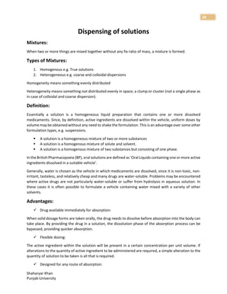Shaharyar Khan
Punjab University
28
Dispensing of solutions
Mixtures:
When two or more things are mixed together without any fix ratio of mass, a mixture is formed.
Types of Mixtures:
1. Homogenous e.g. True solutions
2. Heterogeneous e.g. coarse and colloidal dispersions
Homogeneity means something evenly distributed
Heterogeneity means something not distributed evenly in space; a clump or cluster (not a single phase as
in case of colloidal and coarse dispersion).
Definition:
Essentially a solution is a homogeneous liquid preparation that contains one or more dissolved
medicaments. Since, by definition, active ingredients are dissolved within the vehicle, uniform doses by
volume may be obtained without any need to shake the formulation. This is an advantage over some other
formulation types, e.g. suspensions.
 A solution is a homogeneous mixture of two or more substances
 A solution is a homogenous mixture of solute and solvent.
 A solution is a homogenous mixture of two substances but consisting of one phase.
In the British Pharmacopoeia (BP), oral solutions are defined as ‘Oral Liquids containing one or more active
ingredients dissolved in a suitable vehicle’.
Generally, water is chosen as the vehicle in which medicaments are dissolved, since it is non-toxic, non-
irritant, tasteless, and relatively cheap and many drugs are water-soluble. Problems may be encountered
where active drugs are not particularly water-soluble or suffer from hydrolysis in aqueous solution. In
these cases it is often possible to formulate a vehicle containing water mixed with a variety of other
solvents.
Advantages:
 Drug available immediately for absorption:
When solid dosage forms are taken orally, the drug needs to dissolve before absorption into the body can
take place. By providing the drug in a solution, the dissolution phase of the absorption process can be
bypassed, providing quicker absorption.
 Flexible dosing:
The active ingredient within the solution will be present in a certain concentration per unit volume. If
alterations to the quantity of active ingredient to be administered are required, a simple alteration to the
quantity of solution to be taken is all that is required.
 Designed for any route of absorption:
 