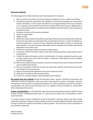 Shaharyar Khan
Punjab University
31
General method:
The following general method should be used in the preparation of a solution:
1. Write out the formula either from the prescription (unofficial) or from an official text (official).
2. Calculate the quantities required for each ingredient in the formula to produce the required final
volume. Remember, it is not usual to calculate for an overage of product in the case of solutions
as it is relatively easy to transfer the entire final contents of the conical measure. Additionally, as
far as is practically possible, the product will be assembled in the final measure, thus reducing any
transference losses.
3. Complete all sections of the product worksheet.
4. Prepare a suitable label.
5. Weigh all solids.
6. Identify the soluble solids and calculate the quantity of vehicle required to dissolve the solids fully.
If more than one solid is to be dissolved, they are dissolved one by one, in order of solubility (i.e.
the least soluble first). In almost all cases, dissolution will take place in a glass (or occasionally
plastic) beaker, not a conical measure. Remember that the solubility of the soluble solids will be
dependent on the vehicle used.
7. Transfer the appropriate amount of vehicle to a glass beaker.
8. If necessary, transfer the solid to a glass mortar and use the glass pestle to reduce particle size to
aid dissolution.
9. Transfer the solid to the beaker and stir to aid dissolution. If a mortar and pestle have been used
to reduce particle size, ensure that the mortar is rinsed with a little vehicle to ensure complete
transfer of the powders.
10. When all the solid(s) has/have dissolved, transfer the solution to the conical measure that will be
used to hold the final solution.
11. Rinse out the beaker in which the solution was made with a portion of the vehicle and transfer
the rinsing to the conical measure.
12. Add any remaining liquid ingredients to the conical measure and stir.
13. Make up to final volume with remaining vehicle.
14. Transfer to a suitable container, label and dispense to the patient.
Key points from the method: During the dissolution phase, solutions should be stirred gently and
uniformly to avoid air entrapment, which may result in foaming of the solution. If available, automatic
stirring devices may be useful in assisting the production of a uniform product and can be time saving. If
stirring devices are used to assist dissolution (e.g. rod, magnetic stirrers), remember to remove them
before adjusting to final volume.
Further considerations: To aid dissolution, high-viscosity liquid components should be added to those
of lower viscosity. Completely dissolve salts in a small amount of water prior to the addition of other
solvent elements.
In complex solutions, organic components should be dissolved in alcoholic solvents and water soluble
components dissolved in aqueous solvents. Aqueous solutions should be added to alcoholic solutions with
stirring to maintain the alcohol concentration as high as possible – the reverse may result in separation of
any dissolved components.
 