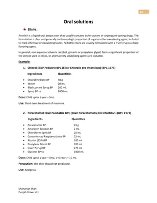Shaharyar Khan
Punjab University
32
Oral solutions
Elixirs:
An elixir is a liquid oral preparation that usually contains either potent or unpleasant-tasting drugs. The
formulation is clear and generally contains a high proportion of sugar or other sweetening agent, included
to mask offensive or nauseating tastes. Pediatric elixirs are usually formulated with a fruit syrup as a base
flavoring agent.
In general, non-aqueous solvents (alcohol, glycerin or propylene glycol) form a significant proportion of
the vehicle used in elixirs, or alternatively solubilizing agents are included.
Example:
1. Chloral Elixir Pediatric BPC (Elixir Chloralis pro Infantibus) (BPC 1973)
Ingredients Quantities
 Chloral Hydrate BP 40 g
 Water 20 mL
 Blackcurrant Syrup BP 200 mL
 Syrup BP to 1000 mL
Dose: Child up to 1 year – 5mL.
Use: Short-term treatment of insomnia.
2. Paracetamol Elixir Paediatric BPC (Elixir Paracetamolis pro Infantibus) (BPC 1973)
Ingredients Quantities
 Paracetamol BP 24 g
 Amaranth Solution BP 2 mL
 Chloroform Spirit BP 20 mL
 Concentrated Raspberry Juice BP 25 mL
 Alcohol (95%) BP 100 mL
 Propylene Glycol BP 100 mL
 Invert Syrup BP 275 mL
 Glycerol BP to 1000 mL
Dose: Child up to 1 year – 5mL; 1–5 years – 10 mL.
Precaution: The elixir should not be diluted.
Use: Analgesia.
 