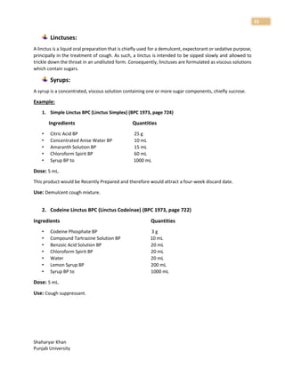 Shaharyar Khan
Punjab University
33
Linctuses:
A linctus is a liquid oral preparation that is chiefly used for a demulcent, expectorant or sedative purpose,
principally in the treatment of cough. As such, a linctus is intended to be sipped slowly and allowed to
trickle down the throat in an undiluted form. Consequently, linctuses are formulated as viscous solutions
which contain sugars.
Syrups:
A syrup is a concentrated, viscous solution containing one or more sugar components, chiefly sucrose.
Example:
1. Simple Linctus BPC (Linctus Simplex) (BPC 1973, page 724)
Ingredients Quantities
• Citric Acid BP 25 g
• Concentrated Anise Water BP 10 mL
• Amaranth Solution BP 15 mL
• Chloroform Spirit BP 60 mL
• Syrup BP to 1000 mL
Dose: 5 mL.
This product would be Recently Prepared and therefore would attract a four-week discard date.
Use: Demulcent cough mixture.
2. Codeine Linctus BPC (Linctus Codeinae) (BPC 1973, page 722)
Ingredients Quantities
• Codeine Phosphate BP 3 g
• Compound Tartrazine Solution BP 10 mL
• Benzoic Acid Solution BP 20 mL
• Chloroform Spirit BP 20 mL
• Water 20 mL
• Lemon Syrup BP 200 mL
• Syrup BP to 1000 mL
Dose: 5 mL.
Use: Cough suppressant.
 
