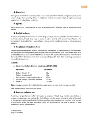 Shaharyar Khan
Punjab University
34
Draughts:
A draught is an older term used to describe a liquid preparation formulated as a single dose, in a volume
which is larger than generally utilised in traditional mixture formulations. Each draught was usually
supplied in a 50 mL unit dose container.
Spirits:
Spirits are solutions containing one or more active medicaments dissolved in either absolute or dilute
ethanol.
Pediatric drops:
These are an oral liquid formulation of potent drugs usually in solution, intended for administration to
pediatric patients, though they may be useful in other patients with swallowing difficulties. The
formulation is designed to have very small dose volumes which must be administered with a calibrated
dropper.
Gargles and mouthwashes:
Gargles and mouthwashes are aqueous solutions that are intended for treatment of the throat (gargles)
and mouth (mouthwashes) and are generally formulated in a concentrated form. These preparations must
be diluted before use and care should be taken to ensure that appropriate instructions are included on
the label and that the container used will be easily distinguishable from those containing preparations
intended to be swallowed.
Example:
1. Compound Sodium Chloride Mouthwash BP (BP 1988)
Ingredients Quantities
• Sodium Chloride BP 15 g
• Sodium Bicarbonate BP 10 g
• Concentrated Peppermint Emulsion BP 25 mL
• Double Strength Chloroform Water BP 500 mL
• Water to 1000 mL
Dose: Use approximately 15 mL diluted with an equal volume of water each morning and night.
Use: Used to cleanse and freshen the mouth.
Enemas and douches:
These liquid preparations are often formulated as solutions (though they may be presented as an
emulsion or suspension) and are intended for instillation into the rectum (enema) or other orifice, such
as the vagina or nasal cavity (douche). The volumes of these preparations may vary from 5 mL to much
larger volumes. When the larger volumes are used it is important that the liquid is warmed to body
temperature before administration.
 