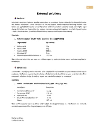 Shaharyar Khan
Punjab University
35
External solutions
Lotions:
Lotions are solutions, but may also be suspensions or emulsions, that are intended to be applied to the
skin without friction on a carrier fabric such as lint and covered with a waterproof dressing. In some cases
lotions are applied to the scalp, where the vehicle for the medication is alcohol based, allowing for rapid
drying of the hair and thus making the product more acceptable to the patient (e.g. Salicylic Acid Lotion
2% BPC). In these cases, problems of flammability are addressed by suitable labelling.
Example:
1. Calamine Lotion Oily BP (Lotio Calamine Oleosa) (BP 1980)
Ingredients Quantities
• Calamine BP 50 g
• Wool Fat BP 10 g
• Arachis Oil BP 500 mL
• Oleic Acid BP 5 mL
• Calcium Hydroxide Solution BP to 1000 mL
Use: Calamine Lotion Oily was used as a mild astringent to soothe irritating rashes such as prickly heat or
chickenpox.
Liniments:
A liniment is a liquid preparation intended to be rubbed with friction and massaged onto the skin to obtain
analgesic, rubefacient or generally stimulating effects. Liniments should not be used on broken skin. They
are usually solutions of oils, alcohols or soaps, but may be formulated as emulsions.
Example:
1. White Liniment BPC (Linimentum Album) (BPC 1973, page 726)
Ingredients Quantities
• Ammonium Chloride BP 12.5 g
• Turpentine Oil BP 250 mL
• Oleic Acid BP 85 mL
• Dilute Ammonia Solution BP 45 mL
• Water 625 mL
Use: Lin Alb was also known as White Embrocation. The turpentine acts as a rubefacient and liniments
such as this were used for rheumatic pains and stiffness.
 