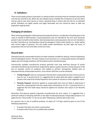 Shaharyar Khan
Punjab University
36
Collodians:
These are principally solutions of pyroxylin in a vehicle of ether and alcohol that are intended to be painted
onto the skin and left to dry. When dry, the collodion leaves a flexible film of cellulose on the skin which
may be used to seal minor injuries or retain a dissolved drug in contact with the skin for an extended
period. Collodions are highly volatile and highly flammable and care should be taken to label any
preparation appropriately.
Packaging of solutions:
When selecting packaging for extemporaneously prepared solutions, consideration should be given to the
route or method of administration. Liquid preparations that are intended for the oral route should be
packed in plain (smooth) amber bottles. External preparations and preparations that are not intended to
be taken internally (e.g. mouthwashes) should be packaged in fluted amber bottles (i.e. amber bottles
with vertical ridges or grooves). This will enable simple identification, by both sight and touch, of
preparations that are not to be taken via the oral route.
Discard date:
Extemporaneously compounded solutions are often relatively unstable for physical, chemical (hydrolysis)
and microbiological reasons. The exact impact of such processes on a compounded solution will depend
largely upon the storage conditions, the formulation and its intended purpose.
Commercially available manufactured products generally have long shelf-lives because of strictly
controlled manufacturing environments supported by rigorous quality assurance testing. Because of the
lack of complete control of conditions and inability to perform retrospective stability tests on
extemporaneously compounded solutions, much shorter shelf-lives must be attributed.
 ‘Freshly Prepared’ refers to a preparation that has been compounded less than 24 hours prior to
issue for use. In practical terms it is suggested that an expiry date two weeks is applied to oral
solutions that need to be Freshly Prepared or that contain an infusion or other vegetable matter.
 ‘Recently Prepared’ should be applied to compounded items that are likely to deteriorate if
stored for a period greater than four weeks when maintained at 15–25 C. In practical terms it is
suggested that four-week expiry should be applied oral solutions that require to be Recently
Prepared.
Remember that because patients frequently misunderstand the term ‘expiry’ it is suggested that a
preferred method of indicating shelf-life on the label of extemporaneously compounded products is to
apply the term ‘Discard after’ or ‘Do not use after’ followed by a definite date and/or time.
As a general rule in case of unofficial products, an expiry of 7–14 days would be given to any of the
following preparations;
• A solution that does not contain a preservative.
• A solution where there are no stability data available.
 