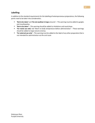 Shaharyar Khan
Punjab University
37
Labelling:
In addition to the standard requirements for the labelling of extemporaneous preparations, the following
points need to be taken into consideration;
 ‘Not to be taken’ and ‘Do not swallow in large amounts’ – This warning must be added to gargles
and mouthwashes.
 ‘Not to be taken’ – This warning should be added to inhalations and nasal drops.
 ‘For rectal use only’ and ‘Warm to body temperature before administration’ – These warnings
should be added to large-volume enemas.
 ‘For external use only’ – This warning must be added to the label of any other preparation that is
not intended for administration via the oral route.
 