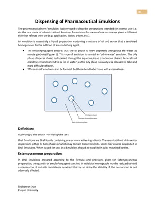 Shaharyar Khan
Punjab University
38
Dispensing of Pharmaceutical Emulsions
The pharmaceutical term ‘emulsion’ is solely used to describe preparations intended for internal use (i.e.
via the oral route of administration). Emulsion formulation for external use are always given a different
title that reflects their use (e.g. application, lotion, cream, etc.).
An emulsion is essentially a liquid preparation containing a mixture of oil and water that is rendered
homogeneous by the addition of an emulsifying agent.
 The emulsifying agent ensures that the oil phase is finely dispersed throughout the water as
minute globules (Figure 1). This type of emulsion is termed an ‘oil-in-water’ emulsion. The oily
phase (disperse phase) is dispersed through the aqueous phase (continuous phase). Generally all
oral dose emulsions tend to be ‘oil in water’, as the oily phase is usually less pleasant to take and
more difficult to flavor.
 ‘Water-in-oil’ emulsions can be formed, but these tend to be those with external uses.
Definition:
According to the British Pharmacopoeia (BP):
Oral Emulsions are Oral Liquids containing one or more active ingredients. They are stabilised oil-in-water
dispersions, either or both phases of which may contain dissolved solids. Solids may also be suspended in
Oral Emulsions. When issued for use, Oral Emulsions should be supplied in wide-mouthed bottles.
Extemporaneous preparation:
In Oral Emulsions prepared according to the formula and directions given for Extemporaneous
preparation, the quantity of emulsifying agent specified in individual monographs may be reduced to yield
a preparation of suitable consistency provided that by so doing the stability of the preparation is not
adversely affected.
 