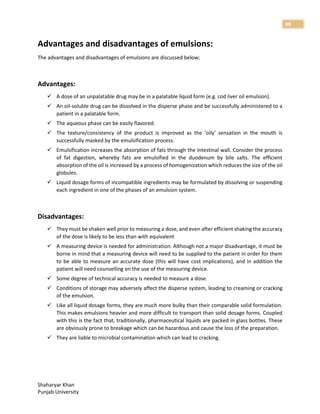 Shaharyar Khan
Punjab University
39
Advantages and disadvantages of emulsions:
The advantages and disadvantages of emulsions are discussed below;
Advantages:
 A dose of an unpalatable drug may be in a palatable liquid form (e.g. cod liver oil emulsion).
 An oil-soluble drug can be dissolved in the disperse phase and be successfully administered to a
patient in a palatable form.
 The aqueous phase can be easily flavored.
 The texture/consistency of the product is improved as the ‘oily’ sensation in the mouth is
successfully masked by the emulsification process.
 Emulsification increases the absorption of fats through the intestinal wall. Consider the process
of fat digestion, whereby fats are emulsified in the duodenum by bile salts. The efficient
absorption of the oil is increased by a process of homogenization which reduces the size of the oil
globules.
 Liquid dosage forms of incompatible ingredients may be formulated by dissolving or suspending
each ingredient in one of the phases of an emulsion system.
Disadvantages:
 They must be shaken well prior to measuring a dose, and even after efficient shaking the accuracy
of the dose is likely to be less than with equivalent
 A measuring device is needed for administration. Although not a major disadvantage, it must be
borne in mind that a measuring device will need to be supplied to the patient in order for them
to be able to measure an accurate dose (this will have cost implications), and in addition the
patient will need counselling on the use of the measuring device.
 Some degree of technical accuracy is needed to measure a dose.
 Conditions of storage may adversely affect the disperse system, leading to creaming or cracking
of the emulsion.
 Like all liquid dosage forms, they are much more bulky than their comparable solid formulation.
This makes emulsions heavier and more difficult to transport than solid dosage forms. Coupled
with this is the fact that, traditionally, pharmaceutical liquids are packed in glass bottles. These
are obviously prone to breakage which can be hazardous and cause the loss of the preparation.
 They are liable to microbial contamination which can lead to cracking.
 
