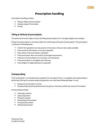 Shaharyar Khan
Punjab University
4
Prescription handling
Prescription handling includes;
 Filling or Refusal of prescription
 Compounding of formulation
 Pricing
Filling or Refusal of prescription:
The pharmacist has the right to refuse the filling of prescription if it is not legal, legible and complete.
Filling of any prescription is carried out after the confirmation of all parts of prescription. The prescription
is refused on following bases;
 If either the ingredients are not present in the stock or they are not readily available.
 If the essential information is missing or doubtful.
 If the safety of the prescription is doubtful.
 If the prescription does not confirm to the legal requirements.
 If the parts of prescriptions are missing or not mentioned.
 If the prescription is not legible and confusing.
 If any forgery or illegal alteration is suspected.
Compounding:
If the prescription is of standard and complete from all aspects then it is accepted and compounding is
performed. During the compounding of preparation one must keep following things in mind;
 Compound one product at a time.
 Compounding should be performed at one place so that there will be less chances of mistakes.
Compounding includes;
 Choosing container
 Label preparation
 Filling the product
 Rechecking of the product
 Prizing of prescription
 Filling of prescription.
 