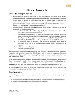 Shaharyar Khan
Punjab University
40
Method of preparation
Continental & Dry gum method:
1. Extemporaneously prepared emulsions for oral administration are usually made by the
Continental or the dry gum method, where the emulsion is formed by mixing the emulsifying gum
(usually Acacia BP) with the oil, which is then mixed with the aqueous phase. The only difference
between the Continental and dry gum methods is the proportions of constituents within the
primary emulsion (for example, fixed oil emulsions made by the Continental method would use a
ratio of 4:3:2 rather than 4:2:1 with the dry gum method).
2. Internal emulsions prepared by the dry gum method should contain, in addition to the oil to be
emulsified, the following ingredients:
i. A vehicle – freshly boiled and cooled purified water is normally used because of the
increased risk from microbial contamination.
ii. A preservative (usually added to the product as Double Strength Chloroform Water BP at
50% of the volume of the vehicle). If freshly boiled and cooled purified water is used as
the vehicle, it would be appropriate to manufacture the Double Strength Chloroform
Water BP using freshly boiled and cooled purified water rather than potable water
iii. An emulsifying agent (or emulgent). The quantity of emulsifying agent added is
determined by the type of oil to be emulsified and the quantity of emulsion to be
prepared.
iv. Additional flavoring if required.
v. Additional coloring if required.
Occasionally, finely divided solids have been used to form emulsions. The solid must possess a balance of
hydrophilic and hydrophobic properties. Colloidal clays such as bentonite, magnesium hydroxide,
aluminium hydroxide, magnesium oxide and silica gel are some of the insoluble substances that have been
used as emulsifying agents.
If the chosen powder is easily wetted by water then an oil-in-water emulsion is formed, whereas those
that are preferentially wetted by the oil phase produce water-in-oil emulsions. The colloidal clays are
mainly used as emulsion stabilizers for external lotions or creams. Whereas, aluminum and magnesium
hydroxide have both been used as emulsifying agents for preparations intended for internal use.
All emulsifying agents will exhibit certain physical and chemical characteristics that will determine how
effective they are under various conditions of use.
Emulsifying agent:
All emulsifying agents will contain a water attracting or hydrophilic part and an oil-attracting or lipophilic
part.
 If an emulsifying agent was too hydrophilic it would dissolve completely in the aqueous phase.
 If it was too lipophilic it would totally dissolve in the oily phase.
 