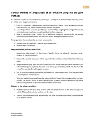 Shaharyar Khan
Punjab University
45
General method of preparation of an emulsion using the dry gum
method:
It is relatively easy for an emulsion to crack, resulting in a failed product. Remember the following points
are critical when preparing emulsions:
1) Clean, dry equipment – All equipment should be thoroughly cleaned, rinsed with water and dried
carefully before use, particularly measures, mortars and pestles.
2) Accurate quantities – Accurate quantities are essential. Check weighing/measuring technique and
minimize transference losses (e.g. allow oil to drain from measure).
3) Have all ingredients ready – Correct rate of addition is important. Ingredients for the primary
emulsion should all be weighed and measured before starting to make the product.
The preparation of an emulsion has two main components:
 Preparation of a concentrate called the ‘primary emulsion’.
 Dilution of the concentrate.
Preparation of primary emulsion:
 Measure the oil accurately in a dry measure. Transfer the oil into a large dry porcelain mortar,
allowing all the oil to drain out.
 Measure the quantity of aqueous vehicle required for the primary emulsion. Place this within easy
reach.
 Weigh the emulsifying agent and place on the oil in the mortar. Mix lightly with the pestle, just
sufficient to disperse any lumps. Caution – over mixing generates heat, which may denature the
emulsifying agent and result in a poor product.
 Add all of the required aqueous vehicle in one addition. Then mix vigorously, using the pestle with
a shearing action in one direction.
 When the product becomes white and produces a ‘clicking’ sound the primary emulsion has been
formed. The product should be a thick white cream. Increased degree of whiteness indicates a
better quality product. Oil globules/slicks should not be apparent.
Dilution of the primary emulsion:
 Dilute the primary emulsion drop by drop with very small volumes of the remaining aqueous
vehicle. Mix carefully with the pestle in one direction.
 Transfer emulsion to a measure, with rinsing’s. Add other liquid ingredients if necessary and make
up to the final volume.
 