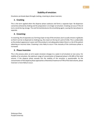 Shaharyar Khan
Punjab University
46
Stability of emulsion:
Emulsions can break down through cracking, creaming or phase inversion;
1. Cracking
This is the term applied when the disperse phase coalesces and forms a separate layer. Re-dispersion
cannot be achieved by shaking and the preparation is no longer an emulsion. Cracking can occur if the oil
turns rancid during storage. The acid formed denatures the emulsifying agent, causing the two phases to
separate.
2. Creaming:
In creaming, the oil separates out, forming a layer on top of the emulsion, but it usually remains in globules
so that it can be re-dispersed on shaking (e.g. the cream on the top of a pint of milk). This is undesirable
as the product appearance is poor and if the product is not adequately shaken there is a risk of the patient
obtaining an incorrect dose. Creaming is less likely to occur if the viscosity of the continuous phase is
increased.
3. Phase inversion
This is the process when an oil-in-water emulsion changes to a water-in-oil emulsion or vice versa. For
stability of an emulsion, the optimum range of concentration of dispersed phase is 30–60% of the total
volume. If the disperse phase exceeds this the stability of the emulsion is questionable. As the
concentration of the disperse phase approaches a theoretical maximum of 74% of the total volume, phase
inversion is more likely to occur.
 