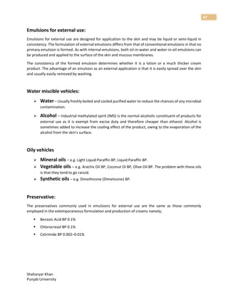 Shaharyar Khan
Punjab University
47
Emulsions for external use:
Emulsions for external use are designed for application to the skin and may be liquid or semi-liquid in
consistency. The formulation of external emulsions differs from that of conventional emulsions in that no
primary emulsion is formed. As with internal emulsions, both oil-in-water and water-in-oil emulsions can
be produced and applied to the surface of the skin and mucous membranes.
The consistency of the formed emulsion determines whether it is a lotion or a much thicker cream
product. The advantage of an emulsion as an external application is that it is easily spread over the skin
and usually easily removed by washing.
Water miscible vehicles:
 Water – Usually freshly boiled and cooled purified water to reduce the chances of any microbial
contamination.
 Alcohol – Industrial methylated spirit (IMS) is the normal alcoholic constituent of products for
external use as it is exempt from excise duty and therefore cheaper than ethanol. Alcohol is
sometimes added to increase the cooling effect of the product, owing to the evaporation of the
alcohol from the skin’s surface.
Oily vehicles
 Mineral oils – e.g. Light Liquid Paraffin BP, Liquid Paraffin BP.
 Vegetable oils – e.g. Arachis Oil BP, Coconut Oi BP, Olive Oil BP. The problem with these oils
is that they tend to go rancid.
 Synthetic oils – e.g. Dimethicone (Dimeticone) BP.
Preservative:
The preservatives commonly used in emulsions for external use are the same as those commonly
employed in the extemporaneous formulation and production of creams namely;
 Benzoic Acid BP 0.1%
 Chlorocresol BP 0.1%
 Cetrimide BP 0.002–0.01%
 