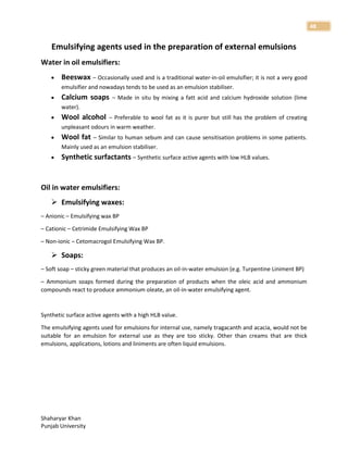 Shaharyar Khan
Punjab University
48
Emulsifying agents used in the preparation of external emulsions
Water in oil emulsifiers:
 Beeswax – Occasionally used and is a traditional water-in-oil emulsifier; it is not a very good
emulsifier and nowadays tends to be used as an emulsion stabiliser.
 Calcium soaps – Made in situ by mixing a fatt acid and calcium hydroxide solution (lime
water).
 Wool alcohol – Preferable to wool fat as it is purer but still has the problem of creating
unpleasant odours in warm weather.
 Wool fat – Similar to human sebum and can cause sensitisation problems in some patients.
Mainly used as an emulsion stabiliser.
 Synthetic surfactants – Synthetic surface active agents with low HLB values.
Oil in water emulsifiers:
 Emulsifying waxes:
– Anionic – Emulsifying wax BP
– Cationic – Cetrimide Emulsifying Wax BP
– Non-ionic – Cetomacrogol Emulsifying Wax BP.
 Soaps:
– Soft soap – sticky green material that produces an oil-in-water emulsion (e.g. Turpentine Liniment BP)
– Ammonium soaps formed during the preparation of products when the oleic acid and ammonium
compounds react to produce ammonium oleate, an oil-in-water emulsifying agent.
Synthetic surface active agents with a high HLB value.
The emulsifying agents used for emulsions for internal use, namely tragacanth and acacia, would not be
suitable for an emulsion for external use as they are too sticky. Other than creams that are thick
emulsions, applications, lotions and liniments are often liquid emulsions.
 