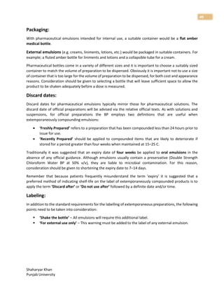 Shaharyar Khan
Punjab University
49
Packaging:
With pharmaceutical emulsions intended for internal use, a suitable container would be a flat amber
medical bottle.
External emulsions (e.g. creams, liniments, lotions, etc.) would be packaged in suitable containers. For
example; a fluted amber bottle for liniments and lotions and a collapsible tube for a cream.
Pharmaceutical bottles come in a variety of different sizes and it is important to choose a suitably sized
container to match the volume of preparation to be dispensed. Obviously it is important not to use a size
of container that is too large for the volume of preparation to be dispensed, for both cost and appearance
reasons. Consideration should be given to selecting a bottle that will leave sufficient space to allow the
product to be shaken adequately before a dose is measured.
Discard dates:
Discard dates for pharmaceutical emulsions typically mirror those for pharmaceutical solutions. The
discard date of official preparations will be advised via the relative official texts. As with solutions and
suspensions, for official preparations the BP employs two definitions that are useful when
extemporaneously compounding emulsions:
 ‘Freshly Prepared’ refers to a preparation that has been compounded less than 24 hours prior to
issue for use.
 ‘Recently Prepared’ should be applied to compounded items that are likely to deteriorate if
stored for a period greater than four weeks when maintained at 15–25 C.
Traditionally it was suggested that an expiry date of four weeks be applied to oral emulsions in the
absence of any official guidance. Although emulsions usually contain a preservative (Double Strength
Chloroform Water BP at 50% v/v), they are liable to microbial contamination. For this reason,
consideration should be given to shortening the expiry date to 7–14 days.
Remember that because patients frequently misunderstand the term ‘expiry’ it is suggested that a
preferred method of indicating shelf-life on the label of extemporaneously compounded products is to
apply the term ‘Discard after’ or ‘Do not use after’ followed by a definite date and/or time.
Labeling:
In addition to the standard requirements for the labelling of extemporaneous preparations, the following
points need to be taken into consideration:
 ‘Shake the bottle’ – All emulsions will require this additional label.
 ‘For external use only’ – This warning must be added to the label of any external emulsion.
 