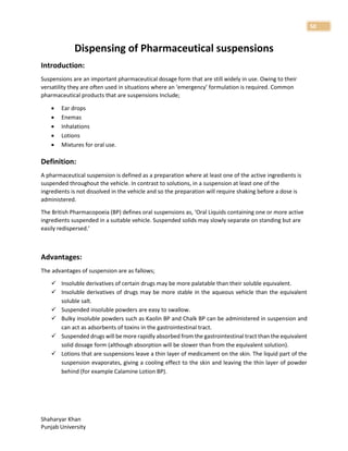 Shaharyar Khan
Punjab University
50
Dispensing of Pharmaceutical suspensions
Introduction:
Suspensions are an important pharmaceutical dosage form that are still widely in use. Owing to their
versatility they are often used in situations where an ‘emergency’ formulation is required. Common
pharmaceutical products that are suspensions Include;
 Ear drops
 Enemas
 Inhalations
 Lotions
 Mixtures for oral use.
Definition:
A pharmaceutical suspension is defined as a preparation where at least one of the active ingredients is
suspended throughout the vehicle. In contrast to solutions, in a suspension at least one of the
ingredients is not dissolved in the vehicle and so the preparation will require shaking before a dose is
administered.
The British Pharmacopoeia (BP) defines oral suspensions as, ‘Oral Liquids containing one or more active
ingredients suspended in a suitable vehicle. Suspended solids may slowly separate on standing but are
easily redispersed.’
Advantages:
The advantages of suspension are as fallows;
 Insoluble derivatives of certain drugs may be more palatable than their soluble equivalent.
 Insoluble derivatives of drugs may be more stable in the aqueous vehicle than the equivalent
soluble salt.
 Suspended insoluble powders are easy to swallow.
 Bulky insoluble powders such as Kaolin BP and Chalk BP can be administered in suspension and
can act as adsorbents of toxins in the gastrointestinal tract.
 Suspended drugs will be more rapidly absorbed from the gastrointestinal tract than the equivalent
solid dosage form (although absorption will be slower than from the equivalent solution).
 Lotions that are suspensions leave a thin layer of medicament on the skin. The liquid part of the
suspension evaporates, giving a cooling effect to the skin and leaving the thin layer of powder
behind (for example Calamine Lotion BP).
 