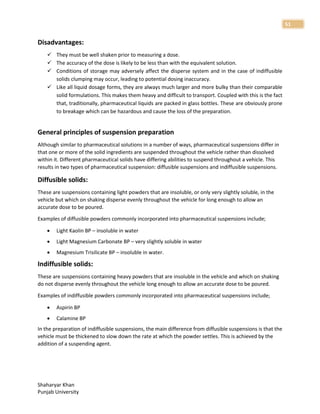 Shaharyar Khan
Punjab University
51
Disadvantages:
 They must be well shaken prior to measuring a dose.
 The accuracy of the dose is likely to be less than with the equivalent solution.
 Conditions of storage may adversely affect the disperse system and in the case of indiffusible
solids clumping may occur, leading to potential dosing inaccuracy.
 Like all liquid dosage forms, they are always much larger and more bulky than their comparable
solid formulations. This makes them heavy and difficult to transport. Coupled with this is the fact
that, traditionally, pharmaceutical liquids are packed in glass bottles. These are obviously prone
to breakage which can be hazardous and cause the loss of the preparation.
General principles of suspension preparation
Although similar to pharmaceutical solutions in a number of ways, pharmaceutical suspensions differ in
that one or more of the solid ingredients are suspended throughout the vehicle rather than dissolved
within it. Different pharmaceutical solids have differing abilities to suspend throughout a vehicle. This
results in two types of pharmaceutical suspension: diffusible suspensions and indiffusible suspensions.
Diffusible solids:
These are suspensions containing light powders that are insoluble, or only very slightly soluble, in the
vehicle but which on shaking disperse evenly throughout the vehicle for long enough to allow an
accurate dose to be poured.
Examples of diffusible powders commonly incorporated into pharmaceutical suspensions include;
 Light Kaolin BP – insoluble in water
 Light Magnesium Carbonate BP – very slightly soluble in water
 Magnesium Trisilicate BP – insoluble in water.
Indiffusible solids:
These are suspensions containing heavy powders that are insoluble in the vehicle and which on shaking
do not disperse evenly throughout the vehicle long enough to allow an accurate dose to be poured.
Examples of indiffusible powders commonly incorporated into pharmaceutical suspensions include;
 Aspirin BP
 Calamine BP
In the preparation of indiffusible suspensions, the main difference from diffusible suspensions is that the
vehicle must be thickened to slow down the rate at which the powder settles. This is achieved by the
addition of a suspending agent.
 