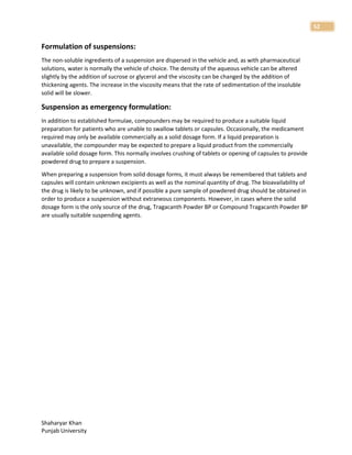 Shaharyar Khan
Punjab University
52
Formulation of suspensions:
The non-soluble ingredients of a suspension are dispersed in the vehicle and, as with pharmaceutical
solutions, water is normally the vehicle of choice. The density of the aqueous vehicle can be altered
slightly by the addition of sucrose or glycerol and the viscosity can be changed by the addition of
thickening agents. The increase in the viscosity means that the rate of sedimentation of the insoluble
solid will be slower.
Suspension as emergency formulation:
In addition to established formulae, compounders may be required to produce a suitable liquid
preparation for patients who are unable to swallow tablets or capsules. Occasionally, the medicament
required may only be available commercially as a solid dosage form. If a liquid preparation is
unavailable, the compounder may be expected to prepare a liquid product from the commercially
available solid dosage form. This normally involves crushing of tablets or opening of capsules to provide
powdered drug to prepare a suspension.
When preparing a suspension from solid dosage forms, it must always be remembered that tablets and
capsules will contain unknown excipients as well as the nominal quantity of drug. The bioavailability of
the drug is likely to be unknown, and if possible a pure sample of powdered drug should be obtained in
order to produce a suspension without extraneous components. However, in cases where the solid
dosage form is the only source of the drug, Tragacanth Powder BP or Compound Tragacanth Powder BP
are usually suitable suspending agents.
 