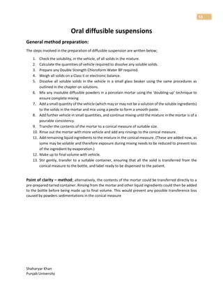 Shaharyar Khan
Punjab University
53
Oral diffusible suspensions
General method preparation:
The steps involved in the preparation of diffusible suspension are written below;
1. Check the solubility, in the vehicle, of all solids in the mixture.
2. Calculate the quantities of vehicle required to dissolve any soluble solids.
3. Prepare any Double Strength Chloroform Water BP required.
4. Weigh all solids on a Class II or electronic balance.
5. Dissolve all soluble solids in the vehicle in a small glass beaker using the same procedures as
outlined in the chapter on solutions.
6. Mix any insoluble diffusible powders in a porcelain mortar using the ‘doubling-up’ technique to
ensure complete mixing
7. Add a small quantity of the vehicle (which may or may not be a solution of the soluble ingredients)
to the solids in the mortar and mix using a pestle to form a smooth paste.
8. Add further vehicle in small quantities, and continue mixing until the mixture in the mortar is of a
pourable consistency.
9. Transfer the contents of the mortar to a conical measure of suitable size.
10. Rinse out the mortar with more vehicle and add any rinsings to the conical measure.
11. Add remaining liquid ingredients to the mixture in the conical measure. (These are added now, as
some may be volatile and therefore exposure during mixing needs to be reduced to prevent loss
of the ingredient by evaporation.)
12. Make up to final volume with vehicle.
13. Stir gently, transfer to a suitable container, ensuring that all the solid is transferred from the
conical measure to the bottle, and label ready to be dispensed to the patient.
Point of clarity – method; alternatively, the contents of the mortar could be transferred directly to a
pre-prepared tarred container. Rinsing from the mortar and other liquid ingredients could then be added
to the bottle before being made up to final volume. This would prevent any possible transference loss
caused by powders sedimentations in the conical measure
 
